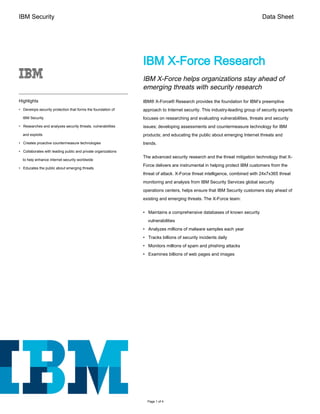 IBM Security Data Sheet
Highlights
• Develops security protection that forms the foundation of
IBM Security
• Researches and analyzes security threats, vulnerabilities
and exploits
• Creates proactive countermeasure technologies
• Collaborates with leading public and private organizations
to help enhance internet security worldwide
• Educates the public about emerging threats
IBM X-Force Research
IBM X-Force helps organizations stay ahead of
emerging threats with security research
IBM® X-Force® Research provides the foundation for IBM’s preemptive
approach to Internet security. This industry-leading group of security experts
focuses on researching and evaluating vulnerabilities, threats and security
issues; developing assessments and countermeasure technology for IBM
products; and educating the public about emerging Internet threats and
trends.
The advanced security research and the threat mitigation technology that X-
Force delivers are instrumental in helping protect IBM customers from the
threat of attack. X-Force threat intelligence, combined with 24x7x365 threat
monitoring and analysis from IBM Security Services global security
operations centers, helps ensure that IBM Security customers stay ahead of
existing and emerging threats. The X-Force team:
• Maintains a comprehensive databases of known security
vulnerabilities
• Analyzes millions of malware samples each year
• Tracks billions of security incidents daily
• Monitors millions of spam and phishing attacks
• Examines billions of web pages and images
Page 1 of 4
 