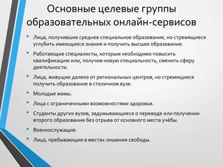 • Лица, получившие среднее специальное образование, но стремящиеся
углубить имеющиеся знания и получить высшее образование.
• Работающие специалисты, которым необходимо повысить
квалификацию или, получив новую специальность, сменить сферу
деятельности.
• Лица, живущие далеко от региональных центров, но стремящиеся
получить образование в столичном вузе.
• Молодые мамы.
• Лица с ограниченными возможностями здоровья.
• Студенты других вузов, задумывающиеся о переводе или получении
второго образования без отрыва от основного места учёбы.
• Военнослужащие.
• Лица, пребывающие в местах лишения свободы.
Основные целевые группы
образовательных онлайн-сервисов
 