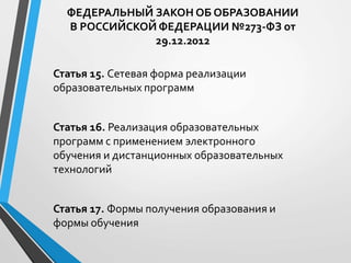 ФЕДЕРАЛЬНЫЙ ЗАКОН ОБ ОБРАЗОВАНИИ
В РОССИЙСКОЙ ФЕДЕРАЦИИ №273-ФЗ от
29.12.2012
Статья 15. Сетевая форма реализации
образовательных программ
Статья 16. Реализация образовательных
программ с применением электронного
обучения и дистанционных образовательных
технологий
Статья 17. Формы получения образования и
формы обучения
 