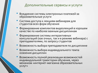 • Внедрение системы электронных платежей за
образовательные услуги
• Система доступа к лекциям-вебинарам для
студентов всех форм обучения
• Формирование комплектов видеолекций в хорошем
качестве по наиболее важным дисциплинам
• Формирование системы интерактивных
консультаций (как очных, так и в режиме вебинара) с
преподавателями, по запросу студентов
• Возможность выбора преподавателя по дисциплине
• Возможность выбора индивидуального темпа
освоения дисциплин
• Возможность полной реализации возможностей
индивидуальной траектории обучения, через
механизм «интернет-магазина образовательных
услуг»
Дополнительные сервисы и услуги
 