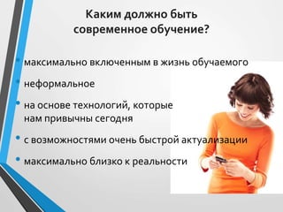 Каким должно быть
современное обучение?
• максимально включенным в жизнь обучаемого
• неформальное
• на основе технологий, которые
нам привычны сегодня
• с возможностями очень быстрой актуализации
• максимально близко к реальности
 