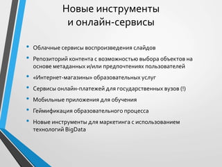 • Облачные сервисы воспроизведения слайдов
• Репозиторий контента с возможностью выбора объектов на
основе метаданных и/или предпочтениях пользователей
• «Интернет-магазины» образовательных услуг
• Сервисы онлайн-платежей для государственных вузов (!)
• Мобильные приложения для обучения
• Геймификация образовательного процесса
• Новые инструменты для маркетинга с использованием
технологий BigData
Новые инструменты
и онлайн-сервисы
 