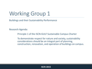 Working Group 1
Buildings and their Sustainability Performance
Research Agenda:
Principle 1 of the ISCN-GULF Sustainable Campus Charter
To demonstrate respect for nature and society, sustainability
considerations should be an integral part of planning,
construction, renovation, and operation of buildings on campus.
ISCN 2015
 