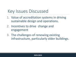 Key Issues Discussed
1. Value of accreditation systems in driving
sustainable design and operations.
2. Incentives to drive change and
engagement
3. The challenges of renewing existing
infrastructure, particularly older buildings.
ISCN 2015
 