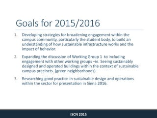 Goals for 2015/2016
1. Developing strategies for broadening engagement within the
campus community, particularly the student body, to build an
understanding of how sustainable infrastructure works and the
impact of behavior.
2. Expanding the discussion of Working Group 1 to including
engagement with other working groups –ie. Seeing sustainably
designed and operated buildings within the context of sustainable
campus precincts. (green neighborhoods)
3. Researching good practice in sustainable design and operations
within the sector for presentation in Siena 2016.
ISCN 2015
 