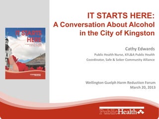 IT STARTS HERE:
A Conversation About Alcohol
      in the City of Kingston

                                  Cathy Edwards
              Public Health Nurse, KFL&A Public Health
         Coordinator, Safe & Sober Community Alliance




         Wellington Guelph Harm Reduction Forum
                                 March 20, 2013
 