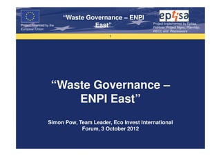“Waste Governance – ENPI
                                                          Project Implemented by Eptisa,
Project Financed by the
European Union
                                   East”                  Fichtner, Project Mgmt, Planmiljo,
                                                          RECC and Wasteaware
                                         1




                    “Waste Governance –
                        ENPI East”
                  Simon Pow, Team Leader, Eco Invest International
                              Forum, 3 October 2012
 
