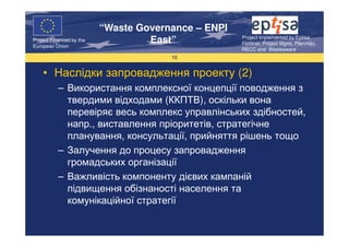 “Waste Governance – ENPI
                                                     Project Implemented by Eptisa,
Project Financed by the
European Union
                                   East”             Fichtner, Project Mgmt, Planmiljo,
                                                     RECC and Wasteaware
                                       10


    • Наслідки запровадження проекту (2)
           – Використання комплексної концепції поводження з
             твердими відходами (ККПТВ), оскільки вона
             перевіряє весь комплекс управлінських здібностей,
             напр., виставлення пріоритетів, стратегічне
             планування, консультації, прийняття рішень тощо
           – Залучення до процесу запровадження
             громадських організації
           – Важливість компоненту дієвих кампаній
             підвищення обізнаності населення та
             комунікаційної стратегії
 