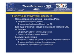 “Waste Governance – ENPI
                                                            Project Implemented by Eptisa,
Project Financed by the
European Union
                                   East”                    Fichtner, Project Mgmt, Planmiljo,
                                                            RECC and Wasteaware
                                          11


    • Інституційні структури Проекту (1)
           – Повноправна регіональна Наглядова Рада
                 • Збирається щорічно (лютий)
                 • Очолюється Керівником Проекту від ЄС
           – Два під-регіональні засідання (Західна частина СНД
             та Кавказ)
                 • Збирається щорічно (липень/вересень)
                 • Очолюється Представництвом ЄС
           – Консультаційні групи
                 • Національні та місцеві (пілотний регіон) зацікавлені сторони
                 • Очолюється Національним Координатором
                 • Збирається, щонайменш, два рази на рік
 