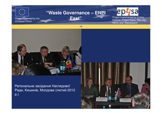 “Waste Governance – ENPI
                                                     Project Implemented by Eptisa,
Project Financed by the
European Union
                                   East”             Fichtner, Project Mgmt, Planmiljo,
                                                     RECC and Wasteaware
                                       14




Регіональне засідання Наглядової
Ради, Кишинів, Молдова (лютий 2012
р.)
 