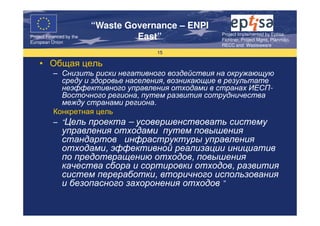 “Waste Governance – ENPI
                                                     Project Implemented by Eptisa,
Project Financed by the
European Union
                                   East”             Fichtner, Project Mgmt, Planmiljo,
                                                     RECC and Wasteaware
                                       15

    • Общая цель
           – Снизить риски негативного воздействия на окружающую
             среду и здоровье населения, возникающие в результате
             неэффективного управления отходами в странах ИЕСП-
             Восточного региона, путем развития сотрудничества
             между странами региона.
           Конкретная цель
           – “Цель проекта – усовершенствовать систему
               управления отходами путем повышения
               стандартов инфраструктуры управления
               отходами, эффективной реализации инициатив
               по предотвращению отходов, повышения
               качества сбора и сортировки отходов, развития
               систем переработки, вторичного использования
               и безопасного захоронения отходов ”
 