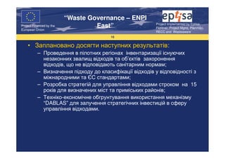 “Waste Governance – ENPI
                                                         Project Implemented by Eptisa,
Project Financed by the
European Union
                                   East”                 Fichtner, Project Mgmt, Planmiljo,
                                                         RECC and Wasteaware
                                       16

    • Заплановано досягти наступних результатів:
           – Проведення в пілотних регіонах інвентаризації існуючих
             незаконних звалищ відходів та об’єктів захоронення
             відходів, що не відповідають санітарним нормам;
           – Визначення підходу до класифікації відходів у відповідності з
             міжнародними та ЄС стандартами;
           – Розробка стратегій для управління відходами строком на 15
             років для визначених міст та приміських районів;
           – Техніко-економічне обгрунтування використання механізму
             “DABLAS” для залучення стратегічних інвестицій в сферу
             управління відходами.
 