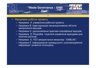 “Waste Governance – ENPI
                                                       Project Implemented by Eptisa,
Project Financed by the
European Union
                                   East”               Fichtner, Project Mgmt, Planmiljo,
                                                       RECC and Wasteaware
                                       17

    • Напрямки роботи проекту
           – Напрямок A: управління роботою проекта;
           – Напрямок B: інвентаризація несанкціонованих об’єктів
             захоронення відходів;
           – Напрямок C: удосконалення практики класифікації відходів;
           – Напрямок D: Розробка стратегій управління відходами для
             пілотних регіонів;
           – Напрямок E: ТЕО використання механізму “DABLAS”;
           – Напрямок F: Інформування громадськості, розповсюдження
             інформації і розвиток потенціалу.
 