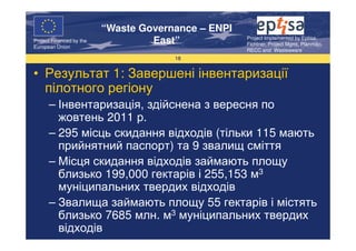 “Waste Governance – ENPI
                                                     Project Implemented by Eptisa,
Project Financed by the
European Union
                                   East”             Fichtner, Project Mgmt, Planmiljo,
                                                     RECC and Wasteaware
                                       18


• Результат 1: Завершені інвентаризації
  пілотного регіону
      – Інвентаризація, здійснена з вересня по
        жовтень 2011 р.
      – 295 місць скидання відходів (тільки 115 мають
        прийнятний паспорт) та 9 звалищ сміття
      – Місця скидання відходів займають площу
        близько 199,000 гектарів і 255,153 м3
        муніципальних твердих відходів
      – Звалища займають площу 55 гектарів і містять
        близько 7685 млн. м3 муніципальних твердих
        відходів
 