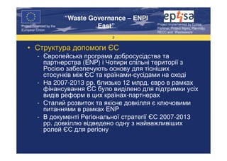 “Waste Governance – ENPI
                                                     Project Implemented by Eptisa,
Project Financed by the
European Union
                                   East”             Fichtner, Project Mgmt, Planmiljo,
                                                     RECC and Wasteaware
                                       2


    • Структура допомоги ЄС
          - Європейська програма добросусідства та
            партнерства (ENP) і Чотири спільні території з
            Росією забезпечують основу для тісніших
            стосунків між ЄС та країнами-сусідами на сході
          - На 2007-2013 рр. близько 12 млрд. євро в рамках
            фінансування ЄС було виділено для підтримки усіх
            видів реформ в цих країнах-партнерах
          - Сталий розвиток та якісне довкілля є ключовими
            питаннями в рамках ENP
          - В документі Регіональної стратегії ЄС 2007-2013
            рр. довкіллю відведено одну з найважливіших
            ролей ЄС для регіону
 