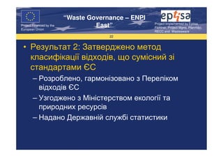 “Waste Governance – ENPI
                                                     Project Implemented by Eptisa,
Project Financed by the
European Union
                                   East”             Fichtner, Project Mgmt, Planmiljo,
                                                     RECC and Wasteaware
                                       22


 • Результат 2: Затверджено метод
   класифікації відходів, що сумісний зі
   стандартами ЄС
        – Розроблено, гармонізовано з Переліком
          відходів ЄС
        – Узгоджено з Міністерством екології та
          природних ресурсів
        – Надано Державній службі статистики
 