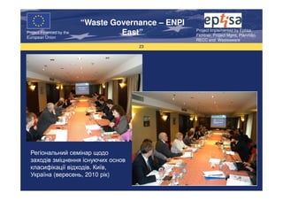 “Waste Governance – ENPI
                                                     Project Implemented by Eptisa,
Project Financed by the
European Union
                                   East”             Fichtner, Project Mgmt, Planmiljo,
                                                     RECC and Wasteaware
                                       23




  Регіональний семінар щодо
  заходів зміцнення існуючих основ
  класифікації відходів. Київ,
  Україна (вересень, 2010 рік)
 