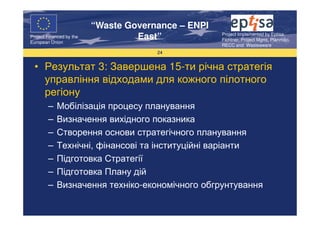 “Waste Governance – ENPI
                                                     Project Implemented by Eptisa,
Project Financed by the
European Union
                                   East”             Fichtner, Project Mgmt, Planmiljo,
                                                     RECC and Wasteaware
                                       24


  • Результат 3: Завершена 15-ти річна стратегія
    управління відходами для кожного пілотного
    регіону
        –   Мобілізація процесу планування
        –   Визначення вихідного показника
        –   Створення основи стратегічного планування
        –   Технічні, фінансові та інституційні варіанти
        –   Підготовка Стратегії
        –   Підготовка Плану дій
        –   Визначення техніко-економічного обгрунтування
 