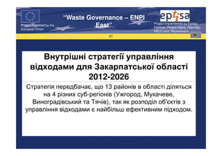 “Waste Governance – ENPI
                                                     Project Implemented by Eptisa,
Project Financed by the
European Union
                                   East”             Fichtner, Project Mgmt, Planmiljo,
                                                     RECC and Wasteaware
                                       27




         Внутрішні стратегії управління
      відходами для Закарпатської області
                   2012-2026
   Стратегія передбачає, що 13 районів в області діляться
        на 4 різних суб-регіонів (Ужгород, Мукачеве,
     Виноградівський та Тячів), так як розподіл об'єктів з
   управління відходами є найбільш ефективним підходом.
 