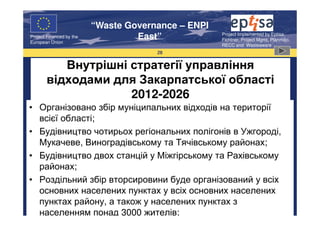 “Waste Governance – ENPI
                                                     Project Implemented by Eptisa,
Project Financed by the
European Union
                                   East”             Fichtner, Project Mgmt, Planmiljo,
                                                     RECC and Wasteaware
                                       28


          Внутрішні стратегії управління
       відходами для Закарпатської області
                    2012-2026
• Організовано збір муніципальних відходів на території
  всієї області;
• Будівництво чотирьох регіональних полігонів в Ужгороді,
  Мукачеве, Виноградівському та Тячівському районах;
• Будівництво двох станцій у Міжгірському та Рахівському
  районах;
• Роздільний збір вторсировини буде організований у всіх
  основних населених пунктах у всіх основних населених
  пунктах району, а також у населених пунктах з
  населенням понад 3000 жителів;
 