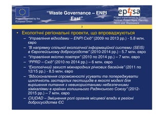 “Waste Governance – ENPI
                                                       Project Implemented by Eptisa,
Project Financed by the
European Union
                                   East”               Fichtner, Project Mgmt, Planmiljo,
                                                       RECC and Wasteaware
                                       3

 • Екологічні регіональні проекти, що впроваджуються
       – “Управління відходами – ENPI Схід” (2009 по 2013 рр.) - 5.8 млн.
         євро
       – “В напрямку спільної екологічної інформаційної системи (SEIS)
         в Європейському добросусідстві” (2010-2014 рр.) - 5.7 млн. євро
       – “Управління якістю повітря” (2010 по 2014 рр.) – 7 млн. євро
       – “PPRD – Схід” (2010 по 2014 рр.) – 6 млн. євро
       – “Екологічний захист міжнародних річкових басейнів” (2011 по
         12/15 рр.) - 8.5 млн. євро
       – “Вдосконалення спроможності усувати та попереджувати
         циклічність застарілих пестицидів в якості моделі для
         вирішення питання з невикористаними небезпечними
         хімікаліями в країнах колишнього Радянського Союзу” (2012-
         2015 рр.) – 7 млн. євро
       – CIUDAD – Зміцнення ролі органів місцевої влади в регіоні
         добросусідства ЄС
 