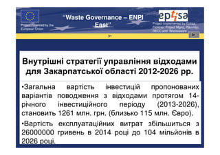 “Waste Governance – ENPI
                                                     Project Implemented by Eptisa,
Project Financed by the
European Union
                                   East”             Fichtner, Project Mgmt, Planmiljo,
                                                     RECC and Wasteaware
                                       31




Внутрішні стратегії управління відходами
 для Закарпатської області 2012-2026 рр.
•Загальна     вартість   інвестицій  пропонованих
варіантів поводження з відходами протягом 14-
річного    інвестиційного    періоду   (2013-2026),
становить 1261 млн. грн. (близько 115 млн. Євро).
•Вартість експлуатаційних витрат збільшиться з
26000000 гривень в 2014 році до 104 мільйонів в
2026 році.
 