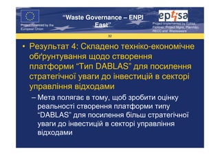“Waste Governance – ENPI
                                                     Project Implemented by Eptisa,
Project Financed by the
European Union
                                   East”             Fichtner, Project Mgmt, Planmiljo,
                                                     RECC and Wasteaware
                                       32


 • Результат 4: Складено техніко-економічне
   обґрунтування щодо створення
   платформи “Тип DABLAS” для посилення
   стратегічної уваги до інвестицій в секторі
   управління відходами
       – Мета полягає в тому, щоб зробити оцінку
         реальності створення платформи типу
         “DABLAS” для посилення більш стратегічної
         уваги до інвестицій в секторі управління
         відходами
 
