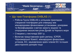 “Waste Governance – ENPI
                                                     Project Implemented by Eptisa,
Project Financed by the
European Union
                                   East”             Fichtner, Project Mgmt, Planmiljo,
                                                     RECC and Wasteaware
                                       33



    • Що таке Платформа DABLAS (1)
           – Робоча Група DABLAS є успішним прикладом
             створення платформи для співпраці між
             міжнародними фінансовими установами, донорами
             та бенефіціарами з метою захисту водних та
             споріднених екосистем річки Дунай та Чорного моря
           – Створено у листопаді 2001 р.
           – Включає представників країн регіону, ICPDR,
             Чорноморської Комісії, міжнародних фінансових
             установ, ЄС, зацікавлених країн-членів ЄС та інших
             двосторонніх донорів тощо
 