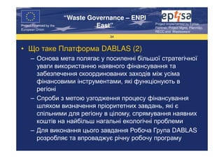 “Waste Governance – ENPI
                                                     Project Implemented by Eptisa,
Project Financed by the
European Union
                                   East”             Fichtner, Project Mgmt, Planmiljo,
                                                     RECC and Wasteaware
                                       34



• Що таке Платформа DABLAS (2)
      – Основа мета полягає у посиленні більшої стратегічної
        уваги використанню наявного фінансування та
        забезпечення скоординованих заходів між усіма
        фінансовими інструментами, які функціонують в
        регіоні
      – Спроби з метою узгодження процесу фінансування
        шляхом визначення пріоритетних завдань, які є
        спільними для регіону в цілому, спрямування наявних
        коштів на найбільш нагальні екологічні проблеми
      – Для виконання цього завдання Робоча Група DABLAS
        розробляє та впроваджує річну робочу програму
 