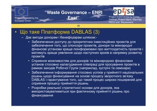 “Waste Governance – ENPI
                                                          Project Implemented by Eptisa,
Project Financed by the
European Union
                                   East”                  Fichtner, Project Mgmt, Planmiljo,
                                                          RECC and Wasteaware
                                       35


• Що таке Платформа DABLAS (3)
      – Дає вигоди донорам і бенефіціарам шляхом:-
         • Забезпечення доступу до пріоритетних інвестиційних проектів для
           забезпечення того, що спонсори проектів, донори та міжнародні
           фінансові установи краще поінформовані про життєздатність проектів і
           матимуть краще уявлення щодо наступних кроків в напрямку розвитку
           проектів
         • Сприяння можливостям для донорів та міжнародних фінансових
           установ стосовно налагодження співпраці для просування проектів в
           рамках заходів Робочої Групи (наприклад, зустрічі та семінари)
         • Забезпечення інформування стосовно успіхів у прийнятті національних
           рішень щодо фінансування на основі процесу зворотного зв’язку
           DABLAS і гарантування того, що такий процес широко поширений для
           сприяння процесу прийняття рішень
         • Розробки реальної стратегічної основи для донорів, яка
           використовуватиметься при фактичному прийнятті рішень про
           фінансування
 