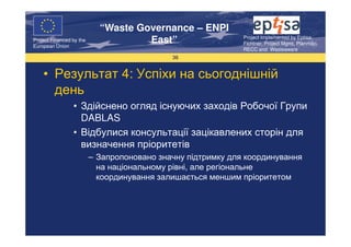 “Waste Governance – ENPI
                                                              Project Implemented by Eptisa,
Project Financed by the
European Union
                                     East”                    Fichtner, Project Mgmt, Planmiljo,
                                                              RECC and Wasteaware
                                             36


    • Результат 4: Успіхи на сьогоднішній
      день
                 • Здійснено огляд існуючих заходів Робочої Групи
                   DABLAS
                 • Відбулися консультації зацікавлених сторін для
                   визначення пріоритетів
                          – Запропоновано значну підтримку для координування
                            на національному рівні, але регіональне
                            координування залишається меншим пріоритетом
 