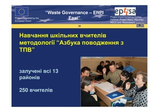 “Waste Governance – ENPI
                                                     Project Implemented by Eptisa,
Project Financed by the
European Union
                                   East”             Fichtner, Project Mgmt, Planmiljo,
                                                     RECC and Wasteaware
                                       38



    Навчання шкільних вчителів
    методології “Азбука поводження з
    ТПВ”


    залучені всі 13
    районів

    250 вчителів
 