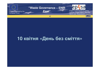 “Waste Governance – ENPI
                                                     Project Implemented by Eptisa,
Project Financed by the
European Union
                                   East”             Fichtner, Project Mgmt, Planmiljo,
                                                     RECC and Wasteaware
                                       42




           10 квітня «День без сміття»
 