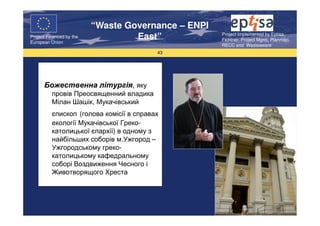 “Waste Governance – ENPI
                                                     Project Implemented by Eptisa,
Project Financed by the
European Union
                                   East”             Fichtner, Project Mgmt, Planmiljo,
                                                     RECC and Wasteaware
                                          43




      Божественна літургія, яку
          провів Преосвященний владика
          Мілан Шашік, Мукачівський
          єпископ (голова комісії в справах
          екології Мукачівської Греко-
          католицької єпархії) в одному з
          найбільших соборів м.Ужгород –
          Ужгородському греко-
          католицькому кафедральному
          соборі Воздвиження Чесного і
          Животворящого Хреста




                                                                                     43
 