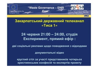 “Waste Governance – ENPI
                                                     Project Implemented by Eptisa,
Project Financed by the
European Union
                                   East”             Fichtner, Project Mgmt, Planmiljo,
                                                     RECC and Wasteaware
                                       47



        Закарпатський державний телеканал
                     «Тиса 1»

                   24 червня 21:00 – 24:00, студія
                    Експеримент, прямий ефір :
    дві соціальні реклами щодо поводження з відходами

                              документальні відео

            круглий стіл за участі представників чотирьох
            християнських конфесій та експертів проекту
 