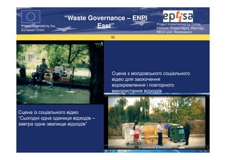 “Waste Governance – ENPI
                                                          Project Implemented by Eptisa,
 Project Financed by the
 European Union
                                    East”                 Fichtner, Project Mgmt, Planmiljo,
                                                          RECC and Wasteaware
                                        52




                                        Сцена з молдовського соціального
                                        відео для заохочення
                                        відокремлення і повторного
                                        використання відходів



Сцена із соціального відео
“Сьогодні одна одиниця відходів –
завтра одне звалище відходів”
 