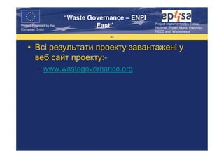 “Waste Governance – ENPI
                                                     Project Implemented by Eptisa,
Project Financed by the
European Union
                                   East”             Fichtner, Project Mgmt, Planmiljo,
                                                     RECC and Wasteaware
                                       53


    • Всі результати проекту завантажені у
      веб сайт проекту:-
           – www.wastegovernance.org
 