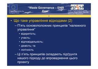 “Waste Governance – ENPI
                                                     Project Implemented by Eptisa,
Project Financed by the
European Union
                                   East”             Fichtner, Project Mgmt, Planmiljo,
                                                     RECC and Wasteaware
                                       6


  • Що таке управління відходами (2)
        – П’ять основоположних принципів “належного
          управління”
               •   відкритість;
               •   участь;
               •   відповідальність;
               •   дієвість; та
               •   логічність
        – Ці п’ять принципів складають підґрунтя
          нашого підходу до впровадження цього
          проекту
 