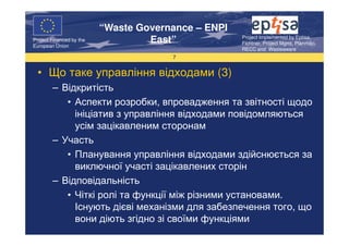 “Waste Governance – ENPI
                                                     Project Implemented by Eptisa,
Project Financed by the
European Union
                                   East”             Fichtner, Project Mgmt, Planmiljo,
                                                     RECC and Wasteaware
                                       7


  • Що таке управління відходами (3)
        – Відкритість
           • Аспекти розробки, впровадження та звітності щодо
             ініціатив з управління відходами повідомляються
             усім зацікавленим сторонам
        – Участь
           • Планування управління відходами здійснюється за
             виключної участі зацікавлених сторін
        – Відповідальність
           • Чіткі ролі та функції між різними установами.
             Існують дієві механізми для забезпечення того, що
             вони діють згідно зі своїми функціями
 