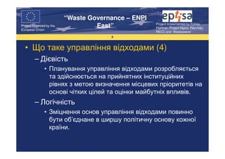 “Waste Governance – ENPI
                                                     Project Implemented by Eptisa,
Project Financed by the
European Union
                                   East”             Fichtner, Project Mgmt, Planmiljo,
                                                     RECC and Wasteaware
                                       8


  • Що таке управління відходами (4)
         – Дієвість
               • Планування управління відходами розробляється
                 та здійснюється на прийнятних інституційних
                 рівнях з метою визначення місцевих пріоритетів на
                 основі чітких цілей та оцінки майбутніх впливів.
         – Логічність
               • Зміцнення основ управління відходами повинно
                 бути об’єднане в ширшу політичну основу кожної
                 країни.
 