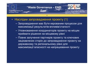 “Waste Governance – ENPI
                                                     Project Implemented by Eptisa,
Project Financed by the
European Union
                                   East”             Fichtner, Project Mgmt, Planmiljo,
                                                     RECC and Wasteaware
                                       9


    • Наслідки запровадження проекту (1)
           – Запровадження має бути керованим процесом для
             максимізації результатів-впливів/сталості
           – Уповноваження координаторів проекту на місцях
             приймати рішення на місцевому рівні
           – Повне залучення партнерів проекту та ключових
             зацікавлених сторін до запровадження проекту на
             державному та регіональному рівні для
             максимізації власності на напрацювання проекту
 