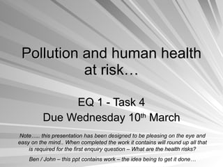 Pollution and human health at risk… EQ 1 - Task 4 Due Wednesday 10 th  March Note….. this presentation has been designed to be pleasing on the eye and easy on the mind.. When completed the work it contains will round up all that is required for the first enquiry question – What are the health risks? Ben / John – this ppt contains work – the idea being to get it done… 