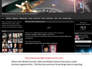 http://www.worldgamingexecutives.com Where the Worlds Console, Web and Mobile Games Executives create  business opportunities , find business partners & exchange ideas on gaming.  
