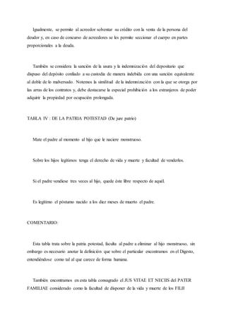 Igualmente, se permite al acreedor solventar su crédito con la venta de la persona del
deudor y, en caso de concurso de acreedores se les permite seccionar el cuerpo en partes
proporcionales a la deuda.
También se considera la sanción de la usura y la indemnización del depositario que
dispuso del depósito confiado a su custodia de manera indebida con una sanción equivalente
al doble de lo malversado. Notemos la similitud de la indemnización con la que se otorga por
las arras de los contratos y, debe destacarse la especial prohibición a los extranjeros de poder
adquirir la propiedad por ocupación prolongada.
TABLA IV : DE LA PATRIA POTESTAD (De jure patrio)
Mate el padre al momento al hijo que le naciere monstruoso.
Sobre los hijos legítimos tenga el derecho de vida y muerte y facultad de venderlos.
Si el padre vendiese tres veces al hijo, quede éste libre respecto de aquél.
Es legítimo el póstumo nacido a los diez meses de muerto el padre.
COMENTARIO:
Esta tabla trata sobre la patria potestad, faculta al padre a eliminar al hijo monstruoso, sin
embargo es necesario anotar la definición que sobre el particular encontramos en el Digesto,
entendiéndose como tal al que carece de forma humana.
También encontramos en esta tabla consagrado el JUS VITAE ET NECIIS del PATER
FAMILIAE considerado como la facultad de disponer de la vida y muerte de los FILII
 