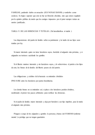 FAMILIAE, pudiendo darlos en noxación (JUS NOXAE DANDI) y venderlos como
esclavos. Es lógico suponer que este no fue un Derecho absoluto, sino que estuvo regulado
por la opinión pública de modo que los castigos impuestos por el pater siempre tenían un
motivo justificado.
TABLA V: DE LAS HERENCIAS Y TUTELAS ( De hereditatibus et tutelis )
Las disposiciones del padre de familia sobre su patrimonio y la tutela de sus hijos sean
tenidas por ley.
Si muere intestado quien no tiene herederos suyos, herédele el adgnado más próximo, y si
adgnados no tuviesen sucédanle los gentiles.
Si el liberto muriese intestado y sin herederos suyos, y le sobreviviese el patrón o los hijos
de este, los bienes de la familia del liberto pasen a la del patrón.
Las obligaciones y créditos de la herencia se entienden divididos
IPSO JURE entre los herederos por partes hereditarias.
Los demás bienes no se entienden así; si place a los herederos podrán dividirse,
nombrando el pretor tres jueces arbitrarios para verificar las divisiones.
Si el padre de familia muere intestado y deja por heredero a un hijo impúber, pase la tutela
al adgnado más próximo.
Póngase a cargo de los adgnados y gentiles la persona y bienes del FURIOSO (enfermo
mental ) o pródigo que no tengan guardador.
 