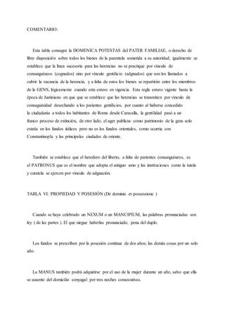 COMENTARIO:
Esta tabla consagra la DOMENICA POTESTAS del PATER FAMILIAE, o derecho de
libre disposición sobre todos los bienes de la parentela sometida a su autoridad; igualmente se
establece que la línea sucesoria para las herencias no se practique por vínculo de
consanguíneos (cognados) sino por vínculo gentilicio (adgnados) que son los llamados a
cubrir la vacancia de la herencia, y a falta de estos los bienes se repartirán entre los miembros
de la GENS, lógicamente cuando esta estuvo en vigencia. Esta regla estuvo vigente hasta la
época de Justiniano en que que se establece que las herencias se transmiten por vínculo de
consaguinidad desechando a los parientes gentilicios, por cuanto al haberse concedido
la ciudadanía a todos los habitantes de Roma desde Caracalla, la gentilidad pasó a un
franco proceso de extinción, de otro lado, el ager publicus como patrimonio de la gens solo
existía en los fundos itálicos pero no es los fundos orientales, como ocurria con
Constantinopla y las principales ciudades de oriente.
También se establece que el heredero del liberto, a falta de parientes consanguíneos, es
el PATRONUS que es el nombre que adopta el antiguo amo y las instituciones como la tutela
y curatela se ejercen por vínculo de adgnación.
TABLA VI: PROPIEDAD Y POSESIÓN (De dominio et possessione )
Cuando se haya celebrado un NEXUM o un MANCIPIUM, las palabras pronunciadas son
ley ( de las partes ). El que niegue haberlas pronunciado, pena del duplo.
Los fundos se prescriben por la posesión continua de dos años; las demás cosas por un solo
año.
La MANUS también podrá adquirirse por el uso de la mujer durante un año, salvo que ella
se ausente del domicilio conyugal por tres noches consecutivas.
 