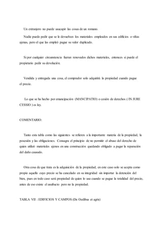 Un extranjero no puede usucapir las cosas de un romano.
Nadie puede pedir que se le devuelvan los materiales empleados en sus edificios o viñas
ajenas, pero el que las empleó pague su valor duplicado.
Si por cualquier circunstancia fueran renovados dichos materiales, entonces si puede el
propietario pedir su devolución.
Vendida y entregada una cosa, el comprador solo adquirirá la propiedad cuando pague
el precio.
Lo que se ha hecho por emancipación (MANCIPATIO) o cesión de derechos ( IN JURE
CESSIO ) es ley.
COMENTARIO:
Tanto esta tabla como las siguientes se refieren a la importante materia de la propiedad, la
posesión y las obligaciones. Consagra el principio de no permitir el abuso del derecho de
quien utilizó materiales ajenos en una construcción quedando obligado a pagar la reparación
del daño causado.
Otra cosa de que trata es la adquisición de la propiedad, en este caso solo se acepta como
propio aquello cuyo precio se ha cancelado en su integridad sin importar la detención del
bien, pues en todo caso será propiedad de quien lo usa cuando se pague la totalidad del precio,
antes de eso existe el usufructo pero no la propiedad.
TABLA VII : EDIFICIOS Y CAMPOS (De Oedibus et agris)
 