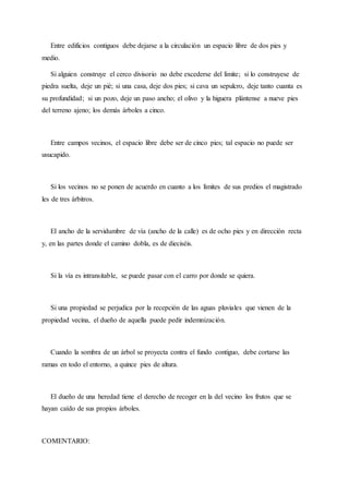Entre edificios contiguos debe dejarse a la circulación un espacio libre de dos pies y
medio.
Si alguien construye el cerco divisorio no debe excederse del límite; si lo construyese de
piedra suelta, deje un pié; si una casa, deje dos pies; si cava un sepulcro, deje tanto cuanta es
su profundidad; si un pozo, deje un paso ancho; el olivo y la higuera plántense a nueve pies
del terreno ajeno; los demás árboles a cinco.
Entre campos vecinos, el espacio libre debe ser de cinco pies; tal espacio no puede ser
usucapido.
Si los vecinos no se ponen de acuerdo en cuanto a los límites de sus predios el magistrado
les de tres árbitros.
El ancho de la servidumbre de vía (ancho de la calle) es de ocho pies y en dirección recta
y, en las partes donde el camino dobla, es de dieciséis.
Si la vía es intransitable, se puede pasar con el carro por donde se quiera.
Si una propiedad se perjudica por la recepción de las aguas pluviales que vienen de la
propiedad vecina, el dueño de aquella puede pedir indemnización.
Cuando la sombra de un árbol se proyecta contra el fundo contiguo, debe cortarse las
ramas en todo el entorno, a quince pies de altura.
El dueño de una heredad tiene el derecho de recoger en la del vecino los frutos que se
hayan caído de sus propios árboles.
COMENTARIO:
 