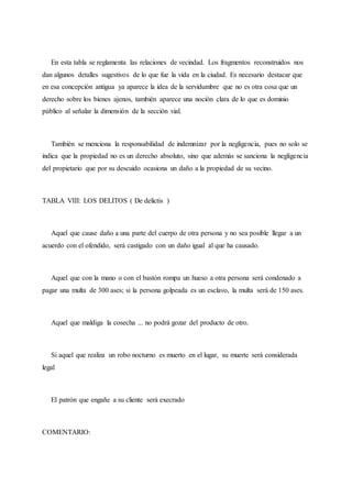 En esta tabla se reglamenta las relaciones de vecindad. Los fragmentos reconstruidos nos
dan algunos detalles sugestivos de lo que fue la vida en la ciudad. Es necesario destacar que
en esa concepción antigua ya aparece la idea de la servidumbre que no es otra cosa que un
derecho sobre los bienes ajenos, también aparece una noción clara de lo que es dominio
público al señalar la dimensión de la sección vial.
También se menciona la responsabilidad de indemnizar por la negligencia, pues no solo se
indica que la propiedad no es un derecho absoluto, sino que además se sanciona la negligencia
del propietario que por su descuido ocasiona un daño a la propiedad de su vecino.
TABLA VIII: LOS DELITOS ( De delictis )
Aquel que cause daño a una parte del cuerpo de otra persona y no sea posible llegar a un
acuerdo con el ofendido, será castigado con un daño igual al que ha causado.
Aquel que con la mano o con el bastón rompa un hueso a otra persona será condenado a
pagar una multa de 300 ases; si la persona golpeada es un esclavo, la multa será de 150 ases.
Aquel que maldiga la cosecha ... no podrá gozar del producto de otro.
Si aquel que realiza un robo nocturno es muerto en el lugar, su muerte será considerada
legal
El patrón que engañe a su cliente será execrado
COMENTARIO:
 