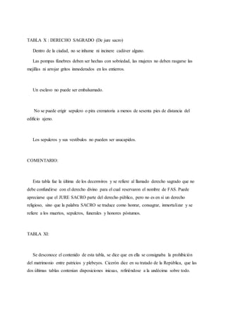 TABLA X : DERECHO SAGRADO (De jure sacro)
Dentro de la ciudad, no se inhume ni incinere cadáver alguno.
Las pompas fúnebres deben ser hechas con sobriedad, las mujeres no deben rasgarse las
mejillas ni arrojar gritos inmoderados en los entierros.
Un esclavo no puede ser embalsamado.
No se puede erigir sepulcro o pira crematoria a menos de sesenta pies de distancia del
edificio ajeno.
Los sepulcros y sus vestíbulos no pueden ser usucapidos.
COMENTARIO:
Esta tabla fue la última de los decemviros y se refiere al llamado derecho sagrado que no
debe confundirse con el derecho divino para el cual reservaron el nombre de FAS. Puede
apreciarse que el JURE SACRO parte del derecho público, pero no es en sí un derecho
religioso, sino que la palabra SACRO se traduce como honrar, consagrar, inmortalizar y se
refiere a los muertos, sepulcros, funerales y honores póstumos.
TABLA XI:
Se desconoce el contenido de esta tabla, se dice que en ella se consignaba la prohibición
del matrimonio entre patricios y plebeyos. Cicerón dice en su tratado de la República, que las
dos últimas tablas contenían disposiciones inicuas, refiriéndose a la undécima sobre todo.
 